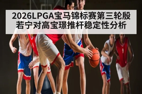2026LPGA宝马锦标赛第三轮殷若宁对高宝璟推杆稳定性分析
